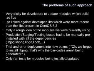 The problems of such approach

•   Very tricky for developers to update modules which build
    .so libs
•   .so linked against developer libs which were more recent
    than the libs present in CentOS 5.2
•   Only a rough idea of the modules we were currently using
•   Production/Staging/Testing boxes had to be manually pre-
    installed with all the dependencies
    (libjpg,libpng,libgd,libdb,...)
•   Trial and error deployment into new boxes ( "Oh, we forgot
    to install libpng, that's why the bar-codes aren't being
    generated!" )
•   Only ran tests for modules being installed/updated
 