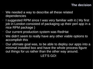 The decision

•   We needed a way to describe all these related
    dependencies
•   I suggested RPM since I was very familiar with it ( My first
    job in London consisted of packaging up their perl app in a
    nice RPM package )
•   Our current production system was RedHat
•   We didn't seem to really have any other viable options to
    accomplish this
•   Our ultimate goal was, to be able to deploy our apps into a
    minimal installed box and have the whole process figure
    out things for us rather than the other way around.
                              LET'S GO!
 