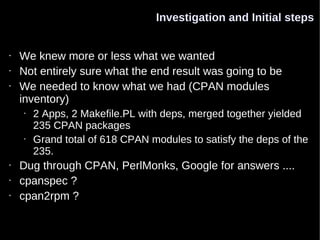 Investigation and Initial steps


•   We knew more or less what we wanted
•   Not entirely sure what the end result was going to be
•   We needed to know what we had (CPAN modules
    inventory)
    •   2 Apps, 2 Makefile.PL with deps, merged together yielded
        235 CPAN packages
    •   Grand total of 618 CPAN modules to satisfy the deps of the
        235.
•   Dug through CPAN, PerlMonks, Google for answers ....
•   cpanspec ?
•   cpan2rpm ?
 