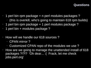 Questions


•   1 perl bin rpm package + n perl modules packages ?
     • (this is overkill, who's going to maintain 618 rpm builds)

•   1 perl bin rpm package + 1 perl modules package ?
•   1 perl bin + modules package ?

•   How will we handle our 618 sources ?
     • CPAN mirror ?

     • Customized CPAN repo of the modules we use ?

•   How are we going to manage the unattended install of 618
    packages ?!?!? 'Oh dear... :( Frack, let me check
    jobs.perl.org'
 