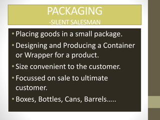 PACKAGING
-SILENT SALESMAN
•Placing goods in a small package.
•Designing and Producing a Container
or Wrapper for a product.
•Size convenient to the customer.
•Focussed on sale to ultimate
customer.
•Boxes, Bottles, Cans, Barrels…..
 