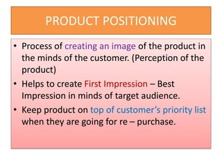 PRODUCT POSITIONING
• Process of creating an image of the product in
the minds of the customer. (Perception of the
product)
• Helps to create First Impression – Best
Impression in minds of target audience.
• Keep product on top of customer’s priority list
when they are going for re – purchase.
 