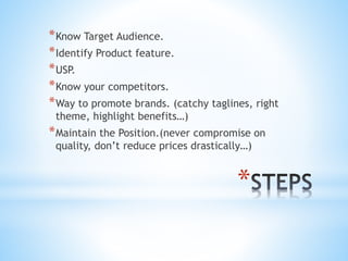 *
*Know Target Audience.
*Identify Product feature.
*USP.
*Know your competitors.
*Way to promote brands. (catchy taglines, right
theme, highlight benefits…)
*Maintain the Position.(never compromise on
quality, don’t reduce prices drastically…)
 