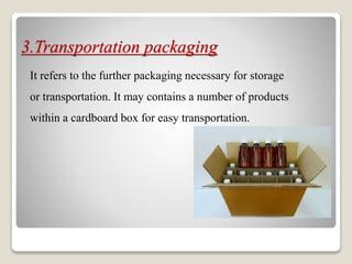 3.Transportation packaging
It refers to the further packaging necessary for storage
or transportation. It may contains a number of products
within a cardboard box for easy transportation.
 