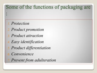 Some of the functions of packaging are
:
1. Protection
2. Product promotion
3. Product attraction
4. Easy identification
5. Product differentiation
6. Convenience
7. Prevent from adulteration
 