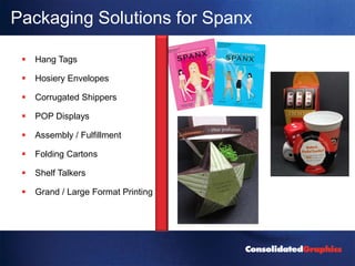 Packaging Solutions for Spanx

    Hang Tags

    Hosiery Envelopes

    Corrugated Shippers

    POP Displays

    Assembly / Fulfillment

    Folding Cartons

    Shelf Talkers

    Grand / Large Format Printing
 