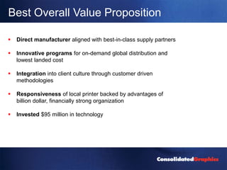 Best Overall Value Proposition

   Direct manufacturer aligned with best-in-class supply partners

   Innovative programs for on-demand global distribution and
    lowest landed cost

   Integration into client culture through customer driven
    methodologies

   Responsiveness of local printer backed by advantages of
    billion dollar, financially strong organization

   Invested $95 million in technology
 