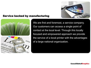 Service backed by manufacturing

                    We are first and foremost, a service company.
                    Our customers can access a single point of
                    contact at the local level. Through this locally
                    focused and empowered approach we provide
                    the service of a local printer with the advantages
                    of a large national organization.
 