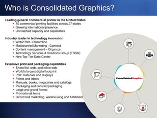 Who is Consolidated Graphics?
Leading general commercial printer in the United States
      70 commercial printing facilities across 27 states
      Growing international presence
      Unmatched capacity and capabilities

Industry leader in technology innovation
      Web2Print - Streamline
      Multichannel Marketing - Connect
      Content management – Organize
      Technology Services & Solutions Group (TSSG)
      New Top Tier Data Center

Extensive print and packaging capabilities
      Sheet fed, web, and inline web
      World’s largest digital footprint
      POP materials and displays
      Forms and labels
      Manuals, books, magazines and catalogs               .
      Packaging and contract packaging
      Large and grand format
      Promotional items
      Direct mail marketing, warehousing and fulfillment
 