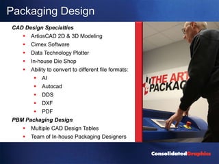 Packaging Design
CAD Design Specialties
      ArtiosCAD 2D & 3D Modeling
      Cimex Software
      Data Technology Plotter
      In-house Die Shop
      Ability to convert to different file formats:
           AI
           Autocad
           DDS
           DXF
           PDF
PBM Packaging Design
      Multiple CAD Design Tables
      Team of In-house Packaging Designers
 