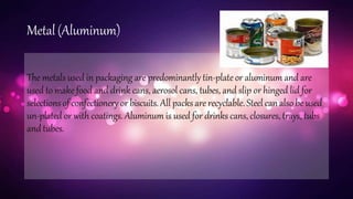 Metal (Aluminum)
The metals used in packaging are predominantly tin-plate or aluminum and are
used to make food and drink cans, aerosol cans, tubes, and slip or hinged lid for
selectionsof confectionery or biscuits. All packsare recyclable. Steel can also beused
un-plated or with coatings. Aluminum is used for drinks cans, closures, trays, tubs
andtubes.
 