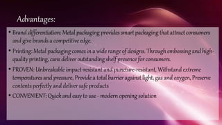 Advantages:
• Brand differentiation: Metal packaging provides smart packagingthat attractconsumers
andgivebrands a competitive edge.
• Printing: Metal packagingcomesin a widerangeof designs. Throughembossing andhigh-
qualityprinting, cans deliveroutstanding shelf presence forconsumers.
• PROVEN: Unbreakable impact-resistant and puncture-resistant, Withstand extreme
temperaturesand pressure, Provide a total barrier against light,gas and oxygen, Preserve
contentsperfectly and deliversafeproducts
• CONVENIENT:Quickand easy to use- modern opening solution
 