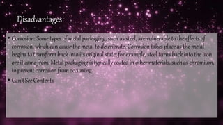 Disadvantages
• Corrosion: Some types of metal packaging, such as steel, are vulnerable to the effects of
corrosion, which can cause the metal to deteriorate. Corrosion takes place as the metal
begins to transform back into its original state; for example, steel turns back into the iron
ore it camefrom. Metal packaging is typicallycoatedin othermaterials, suchas chromium,
to prevent corrosionfromoccurring.
• Can'tSeeContents
 