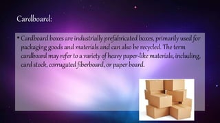 Cardboard:
•Cardboardboxesare industrially prefabricated boxes, primarily usedfor
packaging goodsand materials and can also be recycled. The term
cardboardmayrefer to a varietyof heavy paper-like materials, including,
cardstock,corrugatedfiberboard,orpaperboard.
 