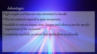 Advantages:
•light weight andthus are very convenient to handle
•The raw material required is quite inexpensive.
•available in various shapes, sizes, designs and colors as per the specific
requirementof the customers.
•completely recyclable in nature that makes them eco-friendly.
 
