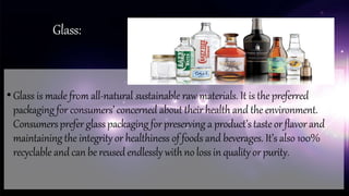 Glass:
• Glass is made from all-natural sustainable raw materials. It is the preferred
packaging for consumers’ concerned about their health and the environment.
Consumersprefer glasspackaging forpreserving a product’stasteor flavor and
maintaining the integrity or healthiness of foods and beverages. It’s also 100%
recyclable and can be reused endlessly withno lossin quality orpurity.
 