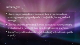 Advantages:
•Glass is nonporous and impermeable, so there are no interactions
between glasspackagingandproductsto affect theflavorof foodand
beverages.
•Glasshas an almost zero rate of chemicalinteractions,ensuring thatthe
productsinsidea glassbottle keep theirstrength, aroma, andflavor.
•It is 100%recyclable andcan be recycled endlessly without lossin quality
orpurity.
 