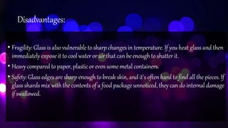 Disadvantages:
• Fragility: Glass is also vulnerable to sharp changes in temperature. If you heat glass and then
immediately exposeit to coolwateror air thatcanbeenoughto shatterit.
• Heavycompared to paper, plastic or even somemetal containers.
• Safety: Glass edges are sharp enough to break skin, and it's often hard to find all the pieces. If
glass shards mix with the contents of a food package unnoticed, they can do internal damage
if swallowed.
 