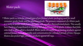 Blisterpack:
• Blister pack is a term for several types of pre-formed plastic packaging used for small
consumer goods, foods, and for pharmaceuticals. The primary component of a blister pack
is a cavityor pocketmadefroma formable web, usuallya thermoformedplastic.This usually
has a backingof paperboard or a liddingseal of aluminumfoil or plastic.A blisterthatfolds
onto itself is often called a clamshell. Blister packs are useful for protecting products against
external factors, such as humidity and contamination for extended periods of time. Opaque
blistersalso protectlight-sensitiveproductsagainstUV rays.
 