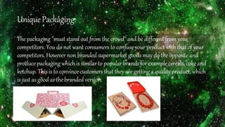 UniquePackaging:
The packaging "must stand out from the crowd" and be different from your
competitors. You do not want consumers to confuse your product with that of your
competitors. However non branded supermarket goods may do the opposite and
produce packagingwhichis similarto popular brands forexample cereals,coke and
ketchup. Thisis to convincecustomers thattheyare gettinga qualityproduct,which
is just as goodas thebranded version.
 