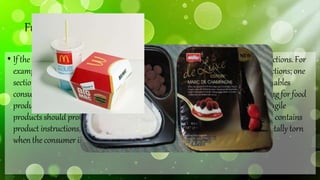 FunctionalPackaging:
• If thepackaging hasmorethanone function, ensurethatit performs all of its functions. For
example the packaging for Muller'scornerrangeof yogurts is dividedinto two sections; one
section contains the yogurt and the other contains the topping. The packaging enables
consumersto decide how to mixtheir yogurt and is therefore interactive. Packagingfor food
products must preserve the product for a period of time. Whilst packaging for fragile
products should protect the product during storage and transit. If the packaging contains
product instructions, make sure the instructions are clear and will not be accidentally torn
whentheconsumer is removing theproduct.
 