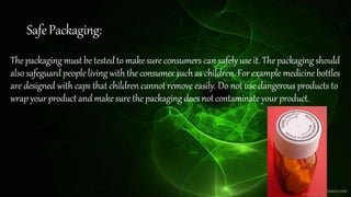 SafePackaging:
Thepackagingmustbetestedto makesureconsumers can safely use it. The packaging should
alsosafeguardpeople living withthe consumer suchas children. Forexample medicinebottles
are designed with caps that children cannot remove easily. Do not use dangerous products to
wrap your product and makesurethepackagingdoesnot contaminateyour product.
 