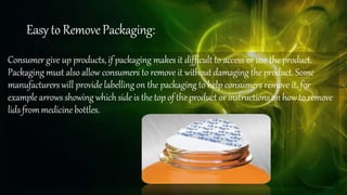 Easy to RemovePackaging:
Consumer give up products, if packaging makes it difficult to access or use the product.
Packaging must also allow consumers to remove it without damaging the product. Some
manufacturerswill provide labellingon the packaging to help consumers remove it, for
example arrowsshowing whichside is the top of theproduct or instructions on how to remove
lidsfrommedicine bottles.
 