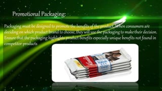 Promotional Packaging:
Packaging must be designed to promote the benefits of the product. When consumers are
decidingon whichproduct brandto choose, they will use the packagingto maketheirdecision.
Ensure that the packaging highlights product benefits especially unique benefits not found in
competitorproducts
 