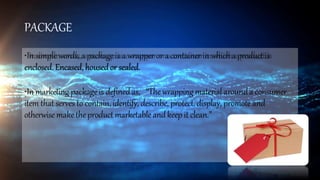 PACKAGE
•In simple words, a packageis a wrapper or a container in whicha product is
enclosed. Encased, housedor sealed.
•In marketing packageis definedas, “Thewrapping material arounda consumer
item that serves to contain, identify, describe, protect, display, promote and
otherwise maketheproduct marketable andkeep it clean.”
 