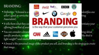 BRANDING:
• Definition: “A brandis a name, term, design, symbol,or any otherfeaturethat identifies one
seller’s good or service as distinct from those of other sellers” (American Marketing
Association).
• It tells themwhatthey can expectfromyourproductsand services,and it differentiates your
offeringfromthatof yourcompetitors.
• You can consider a brand as the idea or image people have in mind when thinking about
specific products, services and activities of a company, both in a practical (e.g. “the shoe is
light-weight”) and emotional way(e.g. “theshoemakesme feel powerful”).
• A brand is the perceived image of the product you sell, and branding is the strategy to create
thatimage.
 