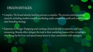 DISADVANTAGES:
• Complex: The brand identity building process is complex. The process entails extensive
research, including market research, marketingaudit,competitive auditand usability,and a
clearbrandingstrategy
• Expensive to Design: Designing and creating a brand identity is expensive and time
consuming.Brands either delegatethe task to theirmarketing teams or hire consultants
whochargeby the hourand spendmany hours in close consultationwith managers.
 