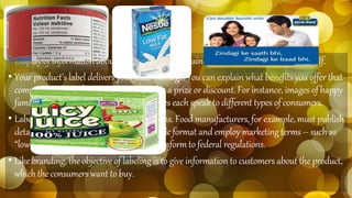 LABELLING:
• Displayof information abouta product on its container, packaging,or the product itself.
• Your product’s label delivers your sales message. You can explain what benefits you offer that
competitors don’t, for example, or promote a prize or discount. For instance, images of happy
families,healthyathletesand green pastures eachspeakto different types of consumers.
• Labels also must fulfill your legal obligations. Food manufacturers, for example, must publish
detailednutritional information in a specificformat andemploy marketingterms -- suchas
“low-fat”or “reducedcholesterol”-- that conformto federal regulations.
• Like branding, the objective of labeling is to give information to customers about the product,
whichthe consumers want to buy.
 
