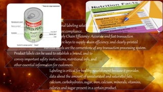 ADVANTAGES
SimplifiedCompliance: A professional labelingsolutionmakes
label changeseasier and helps ensurecompliance.
GreaterSupply ChainEfficiency: Accurateand fast transaction
processing are keys to supply chain efficiency, and clearly-printed
barcodelabels are thecornerstoneof any transactionprocessingsystem.
Product labels can be used to establish a brand, and to
conveyimportant safety instructions, nutritional info, and
otheressential informationfor customers.
Labelingis criticalforhealthynourishment becauseit provides
data about the amount of unsaturated and saturated fats,
calcium,carbohydrates,sugar, iron,calcium,minerals,vitamins,
calories and sugar presentin a certainproduct.
 