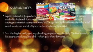 DISADVANTAGES
• Negative Attributes: If a product or serviceexperiences a negative event thatwill become
attachedto the brand. For example, a massiverecallor unintentionallyoffensive ad
campaign can tarnisha company’s brandand image, causingthe company to needto build
a wholenewbrandand identityto recapture its place in themarket.
• Foodlabellingis a prettypoor way of makingpeopleeat more healthily.Theidea assumes
thatpeopleactuallyreadthelabel – whichquiteoften,theydon’t.
 