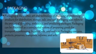 PACKAGING:
•Packaging is the science, art and technology of enclosing or protecting
products for distribution,storage, sale, and use. Packaging also refers to
theprocess of designing,evaluating, andproducingpackages. Packaging
can be described as a coordinated system of preparing goods for
transport, warehousing, logistics, sale, and end use. Packaging contains,
protects, preserves, transports, informs, andsells.
 