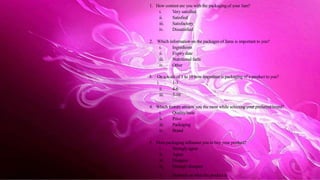 1. How content are you with the packaging of your Jam?
i. Very satisfied
ii. Satisfied
iii. Satisfactory
iv. Dissatisfied
2. Which information on the packages of Jams is important to you?
i. Ingredients
ii. Expirydate
iii. Nutritional facts
iv. Other
3. On a scale of 1 to 10 how important is packaging of a product to you?
i. 1-3
ii. 4-6
iii. 7-10
4. Which feature attracts you the most while selecting your preferred brand?
i. Quality/taste
ii. Price
iii. Packaging
iv. Brand
5. Does packaging influence you to buy your product?
i. Strongly agree
ii. Agree
iii. Disagree
iv. Stronglydisagree
v. Depends on what the product is
 