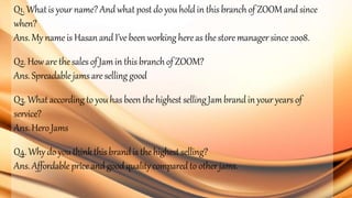 Q1. Whatis your name?Andwhatpost do youholdin this branchof ZOOMandsince
when?
Ans.My nameis Hasanand I’ve beenworking hereas the storemanager since 2008.
Q2.Howare thesales of Jamin this branchof ZOOM?
Ans.Spreadable jams are selling good
Q3. Whataccording to youhasbeenthe highest selling Jambrandin your years of
service?
Ans.HeroJams
Q4.Why do you thinkthis brandis the highest selling?
Ans.Affordableprice and goodqualitycompared to otherjams.
 