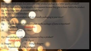 Q6. Do you thinkpeoplefind Jamswithbetter productpackage as a betterquality product?
Ans.Yes. Glass packaging is attractive to consumers becausethey givea classic lookto theproduct.
Q7. Whatflavorjams do consumersmostly buy?
Ans.Mixedfruitandstrawberry
Q8. Do youhave any productswitheco-friendlypackaging in yourstore?
Ans. Yes
Q9. In youropinionwhichinformation on thepackages of Jams isimportant?
i.
iii.
Ingredients
Nutritionalfacts
ii.Expirydate
iv.Other
Q10.Doespackaging influencea consumer to buy a product?
i. Stronglyagree ii. Agree
iii.Disagree iv. Stronglydisagree
v. Dependson whatthe productis
 