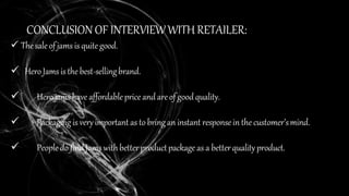 CONCLUSION OF INTERVIEWWITH RETAILER:
 Thesaleof jams is quitegood.
 HeroJams isthe best-sellingbrand.
 Hero jamshave affordablepriceandareof goodquality.
 Packaging is veryimportant as to bringan instant responsein the customer’smind.
 Peopledo find Jamswithbetterproductpackage as a betterqualityproduct.
 