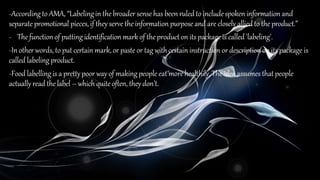 -Accordingto AMA, “Labelingin thebroader sense has beenruledto includespoken information and
separate promotional pieces,if theyserve theinformation purpose and are closely allied to the product.”
- Thefunctionof puttingidentification mark of theproducton itspackage is called 'labeling'.
-In otherwords,to put certain mark,or paste or tag with certain instruction or descriptionon itspackage is
called labelingproduct.
-Food labellingis a prettypoor way of makingpeople eat more healthily.The ideaassumes that people
actually read thelabel – which quiteoften, theydon’t.
 