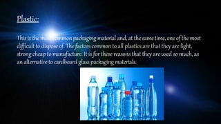 Plastic:
Thisis the most commonpackaging material and,at the sametime, oneof the most
difficult to dispose of. The factors commonto all plastics are that they are light,
strong cheap to manufacture. It is for these reasons that they are used so much, as
an alternative to cardboardglass packagingmaterials.
 