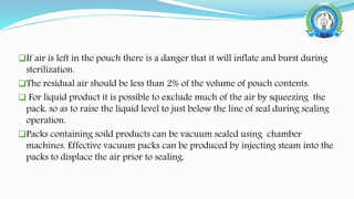 If air is left in the pouch there is a danger that it will inflate and burst during
sterilization.
The residual air should be less than 2% of the volume of pouch contents.
 For liquid product it is possible to exclude much of the air by squeezing the
pack, so as to raise the liquid level to just below the line of seal during sealing
operation.
Packs containing soild products can be vacuum sealed using chamber
machines. Effective vacuum packs can be produced by injecting steam into the
packs to displace the air prior to sealing.
 