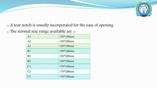 o A tear notch is usually incorporated for the ease of opening.
o The normal size range available are :-
A1 130*160mm
A2 130*200mm
A3 130*240mm
B1 150*160mm
B2 150*200mm
B3 150*240mm
C1 170*160mm
C2 170*200mm
C3 170*240mm
 