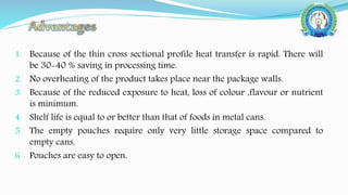 1. Because of the thin cross sectional profile heat transfer is rapid. There will
be 30-40 % saving in processing time.
2. No overheating of the product takes place near the package walls.
3. Because of the reduced exposure to heat, loss of colour ,flavour or nutrient
is minimum.
4. Shelf life is equal to or better than that of foods in metal cans.
5. The empty pouches require only very little storage space compared to
empty cans.
6. Pouches are easy to open.
 