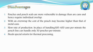 1. Pouches and pouch seals are more vulnerable to damage than are cans and
hence require individual overlap.
2. With an overwrap the cost of the pouch may become higher than that of
metal cans.
3. Slow rate of production. In place of handling300-400 cans per minute the
pouch line can handle only 30 pouches per minute.
4. Needs special retorts for thermal processing.
 