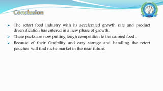  The retort food industry with its accelerated growth rate and product
diversification has entered in a new phase of growth.
 These packs are now putting tough competition to the canned food .
 Because of their flexibility and easy storage and handling the retort
pouches will find niche market in the near future.
 