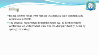 Filling systems range from manual to automatic with variations and
combination of both.
The essential requirement is that the pouch seal be kept free from
contamination with product since this could impair sterility, either by
spoilage or leakage.
 