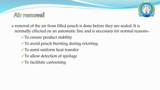 removal of the air from filled pouch is done before they are sealed. It is
normally effected on an automatic line and is necessary for normal reasons-
To ensure product stability
To avoid pouch bursting during retorting
To assist uniform heat transfer
To allow detection of spoilage
To facilitate cartooning
 