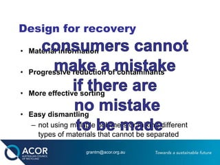 Design for recovery
• Material information
• Progressive reduction of contaminants
• More effective sorting
• Easy dismantling
– not using multiple polymers or mixing different
types of materials that cannot be separated
grantm@acor.org.au
 