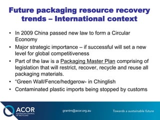Future packaging resource recovery
trends – International context
• In 2009 China passed new law to form a Circular
Economy
• Major strategic importance – if successful will set a new
level for global competitiveness
• Part of the law is a Packaging Master Plan comprising of
legislation that will restrict, recover, recycle and reuse all
packaging materials.
• “Green Wall/Fence/hedgerow- in Chinglish
• Contaminated plastic imports being stopped by customs
grantm@acor.org.au
 